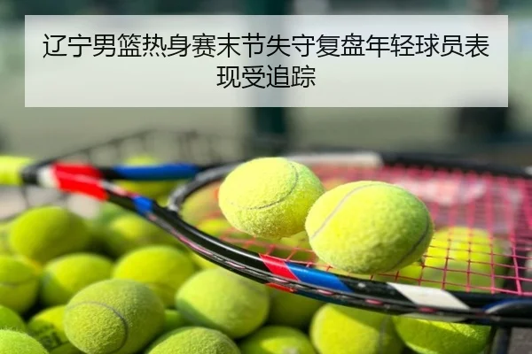 辽宁男篮热身赛末节失守复盘年轻球员表现受追踪