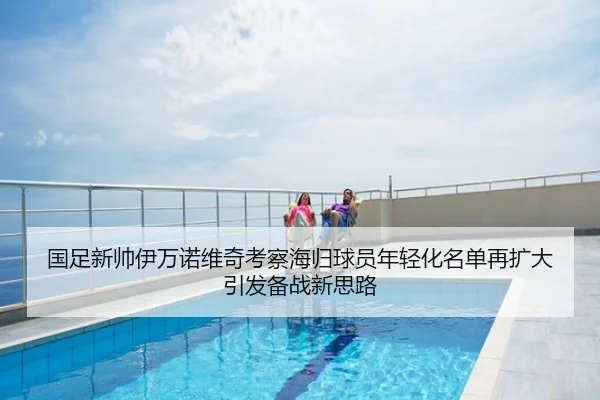 国足新帅伊万诺维奇考察海归球员年轻化名单再扩大引发备战新思路