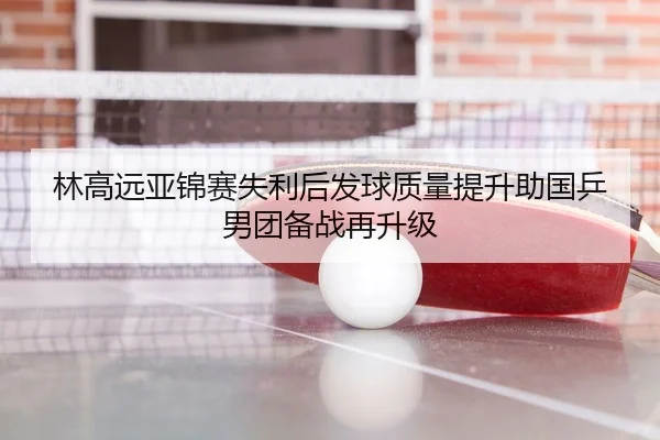 林高远亚锦赛失利后发球质量提升助国乒男团备战再升级