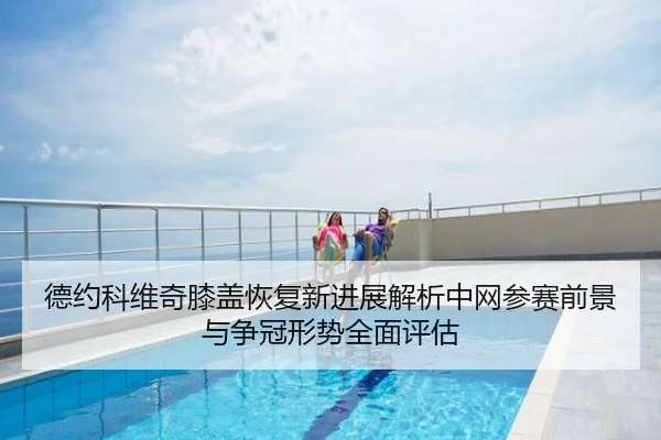 德约科维奇膝盖恢复新进展解析中网参赛前景与争冠形势全面评估