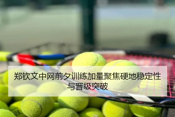 郑钦文中网前夕训练加量聚焦硬地稳定性与晋级突破